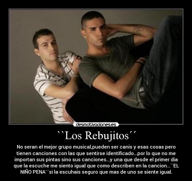 ``Los Rebujitos´´ - No seran el mejor grupo musical,pueden ser canis y esas cosas pero
tienen canciones con las que sentirse identificado...por lo que no me
importan sus pintas sino sus canciones...y una que desde el primer dia
que la escuche me siento igual que como describen en la cancion...``EL
NIÑO PENA´´si la escuhais seguro que mas de uno se siente igual.