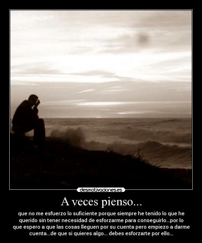 A veces pienso... - que no me esfuerzo lo suficiente porque siempre he tenido lo que he
querido sin tener necesidad de esforzarme para conseguirlo...por lo
que espero a que las cosas lleguen por su cuenta pero empiezo a darme
cuenta...de que si quieres algo... debes esforzarte por ello...