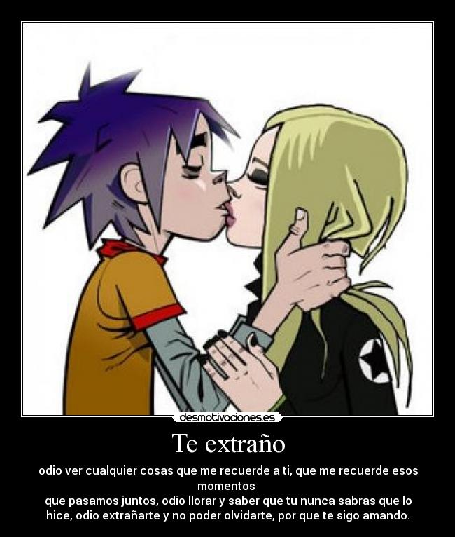 Te extraño - odio ver cualquier cosas que me recuerde a ti, que me recuerde esos
momentos
que pasamos juntos, odio llorar y saber que tu nunca sabras que lo
hice, odio extrañarte y no poder olvidarte, por que te sigo amando.