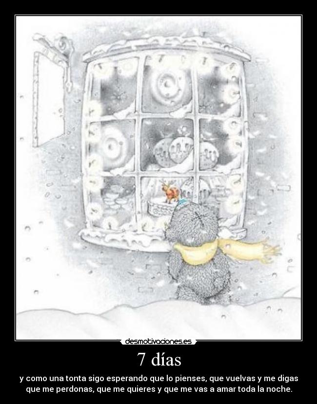7 días - y como una tonta sigo esperando que lo pienses, que vuelvas y me digas
que me perdonas, que me quieres y que me vas a amar toda la noche.