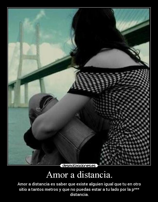 Amor a distancia. - Amor a distancia es saber que existe alguien igual que tu en otro
sitio a tantos metros y que no puedas estar a tu lado por la p***
distancia.