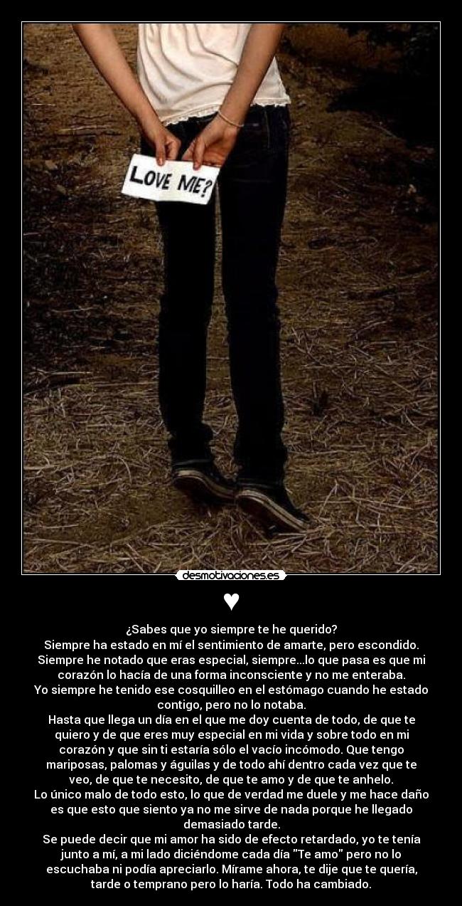 ♥ - ¿Sabes que yo siempre te he querido?
Siempre ha estado en mí el sentimiento de amarte, pero escondido.
Siempre he notado que eras especial, siempre...lo que pasa es que mi
corazón lo hacía de una forma inconsciente y no me enteraba.
Yo siempre he tenido ese cosquilleo en el estómago cuando he estado
contigo, pero no lo notaba.
Hasta que llega un día en el que me doy cuenta de todo, de que te
quiero y de que eres muy especial en mi vida y sobre todo en mi
corazón y que sin ti estaría sólo el vacío incómodo. Que tengo
mariposas, palomas y águilas y de todo ahí dentro cada vez que te
veo, de que te necesito, de que te amo y de que te anhelo.
Lo único malo de todo esto, lo que de verdad me duele y me hace daño
es que esto que siento ya no me sirve de nada porque he llegado
demasiado tarde.
Se puede decir que mi amor ha sido de efecto retardado, yo te tenía
junto a mí, a mi lado diciéndome cada día Te amo pero no lo
escuchaba ni podía apreciarlo. Mírame ahora, te dije que te quería,
tarde o temprano pero lo haría. Todo ha cambiado.
