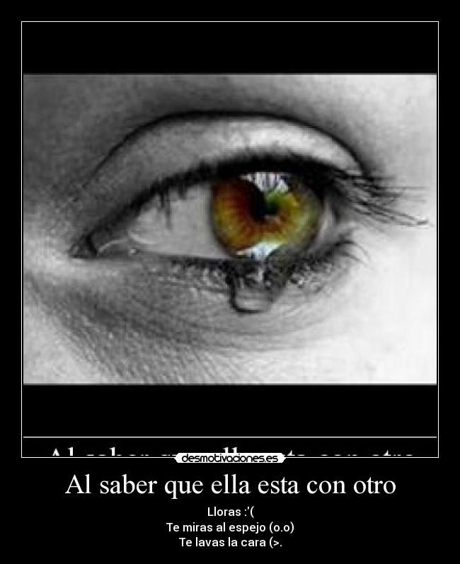 Al saber que ella esta con otro - Lloras :(
Te miras al espejo (o.o)
Te lavas la cara (>.