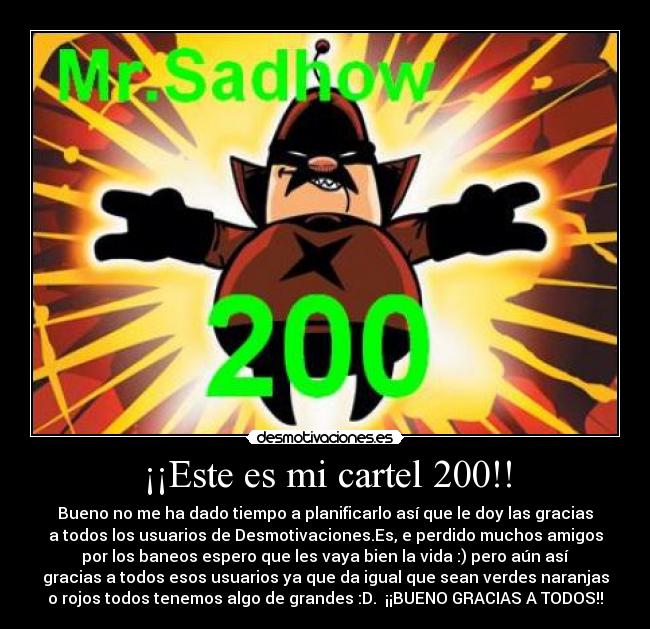 ¡¡Este es mi cartel 200!! - Bueno no me ha dado tiempo a planificarlo así que le doy las gracias
a todos los usuarios de Desmotivaciones.Es, e perdido muchos amigos
por los baneos espero que les vaya bien la vida :) pero aún así
gracias a todos esos usuarios ya que da igual que sean verdes naranjas
o rojos todos tenemos algo de grandes :D.  ¡¡BUENO GRACIAS A TODOS!!