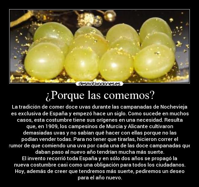 ¿Porque las comemos? - La tradición de comer doce uvas durante las campanadas de Nochevieja
es exclusiva de España y empezó hace un siglo. Como sucede en muchos
casos, esta costumbre tiene sus orígenes en una necesidad. Resulta
que, en 1909, los campesinos de Murcia y Alicante cultivaron
demasiadas uvas y no sabían qué hacer con ellas porque no las
podían vender todas. Para no tener que tirarlas, hicieron correr el
rumor de que comiendo una uva por cada una de las doce campanadas que
daban paso al nuevo año tendrían mucha más suerte.
El invento recorrió toda España y en sólo dos años se propagó la
nueva costumbre casi como una obligación para todos los ciudadanos.
Hoy, además de creer que tendremos más suerte, pediremos un deseo
para el año nuevo.