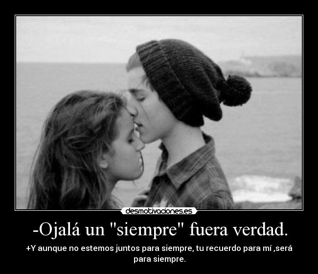 -Ojalá un siempre fuera verdad. - +Y aunque no estemos juntos para siempre, tu recuerdo para mí ,será para siempre.