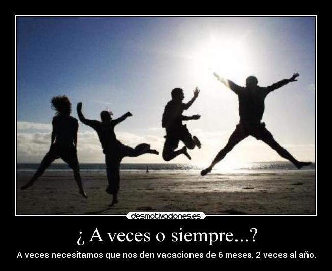 ¿ A veces o siempre...? - A veces necesitamos que nos den vacaciones de 6 meses. 2 veces al año.