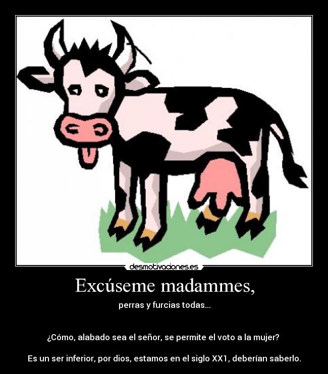 Excúseme madammes, - perras y furcias todas...


¿Cómo, alabado sea el señor, se permite el voto a la mujer? 

Es un ser inferior, por dios, estamos en el siglo XX1, deberían saberlo.