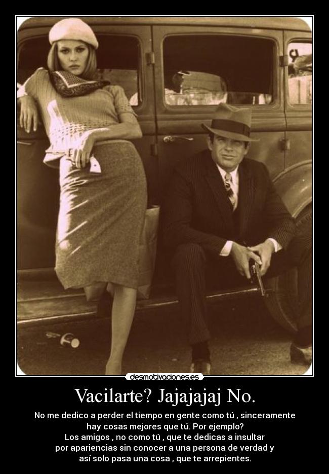 Vacilarte? Jajajajaj No. - No me dedico a perder el tiempo en gente como tú , sinceramente
hay cosas mejores que tú. Por ejemplo?
Los amigos , no como tú , que te dedicas a insultar
por apariencias sin conocer a una persona de verdad y
así solo pasa una cosa , que te arrepientes.