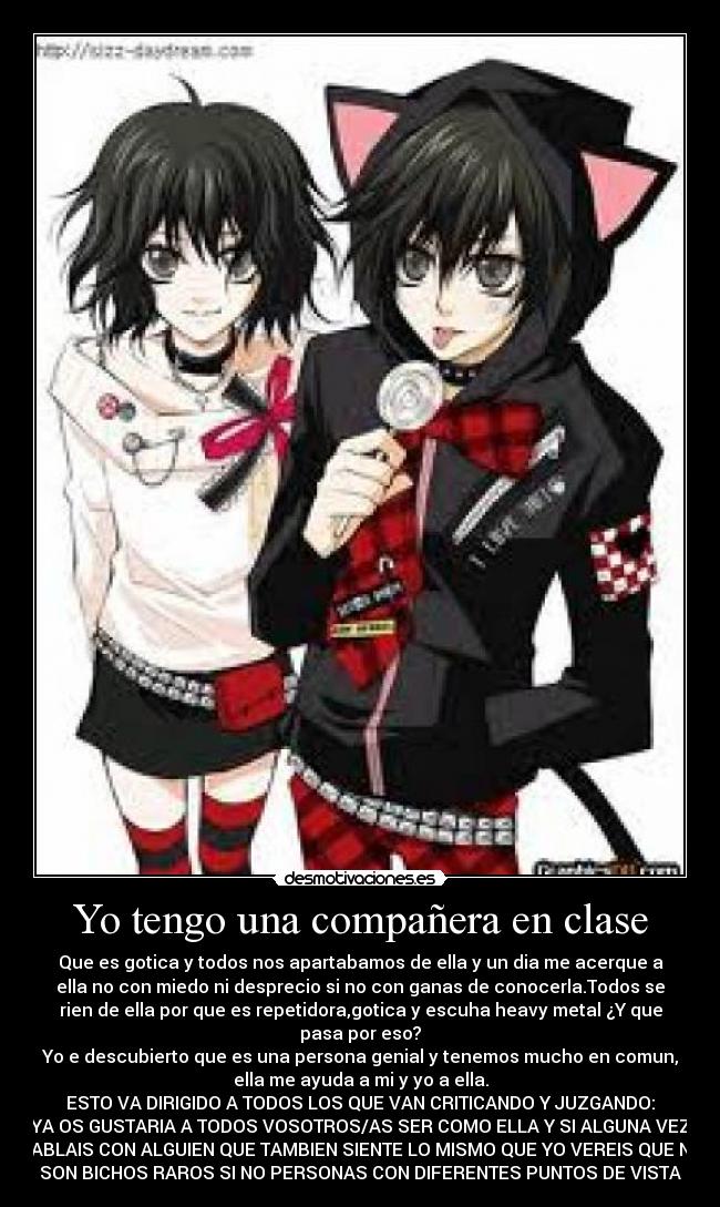 Yo tengo una compañera en clase - Que es gotica y todos nos apartabamos de ella y un dia me acerque a
ella no con miedo ni desprecio si no con ganas de conocerla.Todos se
rien de ella por que es repetidora,gotica y escuha heavy metal ¿Y que
pasa por eso?
Yo e descubierto que es una persona genial y tenemos mucho en comun,
ella me ayuda a mi y yo a ella.
ESTO VA DIRIGIDO A TODOS LOS QUE VAN CRITICANDO Y JUZGANDO:
YA OS GUSTARIA A TODOS VOSOTROS/AS SER COMO ELLA Y SI ALGUNA VEZ
HABLAIS CON ALGUIEN QUE TAMBIEN SIENTE LO MISMO QUE YO VEREIS QUE NO
SON BICHOS RAROS SI NO PERSONAS CON DIFERENTES PUNTOS DE VISTA