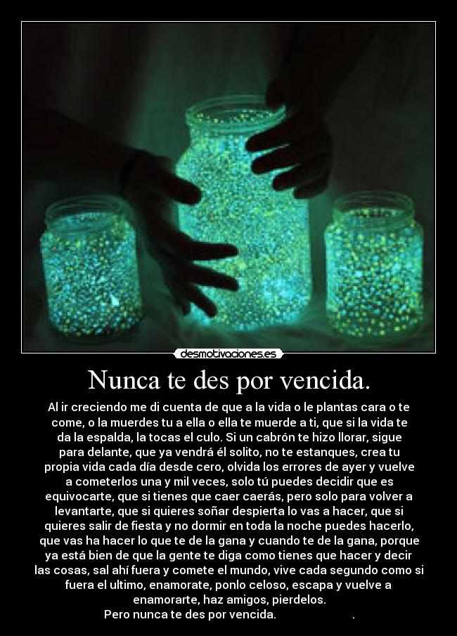 Nunca te des por vencida. - Al ir creciendo me di cuenta de que a la vida o le plantas cara o te
come, o la muerdes tu a ella o ella te muerde a ti, que si la vida te
da la espalda, la tocas el culo. Si un cabrón te hizo llorar, sigue
para delante, que ya vendrá él solito, no te estanques, crea tu
propia vida cada día desde cero, olvida los errores de ayer y vuelve
a cometerlos una y mil veces, solo tú puedes decidir que es
equivocarte, que si tienes que caer caerás, pero solo para volver a
levantarte, que si quieres soñar despierta lo vas a hacer, que si
quieres salir de fiesta y no dormir en toda la noche puedes hacerlo,
que vas ha hacer lo que te de la gana y cuando te de la gana, porque
ya está bien de que la gente te diga como tienes que hacer y decir
las cosas, sal ahí fuera y comete el mundo, vive cada segundo como si
fuera el ultimo, enamorate, ponlo celoso, escapa y vuelve a
enamorarte, haz amigos, pierdelos.
Pero nunca te des por vencida.                           .