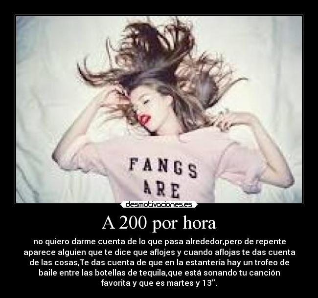 A 200 por hora - no quiero darme cuenta de lo que pasa alrededor,pero de repente
aparece alguien que te dice que aflojes y cuando aflojas te das cuenta
de las cosas,Te das cuenta de que en la estantería hay un trofeo de
baile entre las botellas de tequila,que está sonando tu canción
favorita y que es martes y 13.
