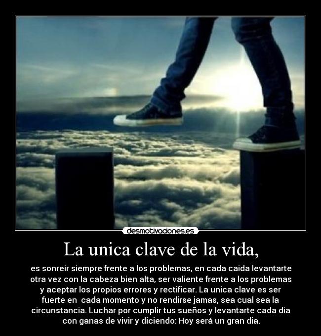 La unica clave de la vida, - es sonreir siempre frente a los problemas, en cada caida levantarte
otra vez con la cabeza bien alta, ser valiente frente a los problemas
y aceptar los propios errores y rectificar. La unica clave es ser
fuerte en  cada momento y no rendirse jamas, sea cual sea la
circunstancia. Luchar por cumplir tus sueños y levantarte cada dia
con ganas de vivir y diciendo: Hoy será un gran dia.