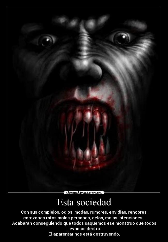 Esta sociedad - Con sus complejos, odios, modas, rumores, envidias, rencores,
corazones rotos malas personas, celos, malas intenciones...
Acabarán conseguiendo que todos saquemos ese monstruo que todos
llevamos dentro.
El aparentar nos está destruyendo.