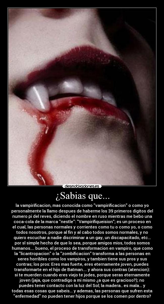 ¿Sabias que... - la vampirificacion, mas conocida como vampirificacion o como yo
personalmente la llamo despues de haberme los 39 primeros digitos del
numero pi del reves, diciendo el nombre en ruso mientras me bebo una
coca-cola de la marca nestle: Vampirifiqueision; es un proceso en
el cual, las personas normales y corrientes como tu o como yo, o como
todos nosotros, porque al fin y al cabo todos somos normales, y no
quiero escuchar a nadie discriminar a un gay, un discapacitado, etc...
por sl simple hecho de que lo sea, porque amigos mios, todos somos
humanos.... bueno, el proceso de transformacion en vampiro, que como
la licantropacion o la zombificacion transforma a las personas en
seres horribles como los vampiros, y tambien tiene sus pros y sus
contras; los pros: Eres mas fuerte, eres eternamente joven, puedes
transformarte en el hijo de Batman.... y ahora sus contras (atencion):
si te muerden cuando eres viejo te jodes, porque seras eternamente
joven (jaja, que contradigo a mi mismo ¿a que es gracioso?); no
puedes tener contacto con la luz del Sol; la madera.. es mala... y
todas esas cosas que sabeis... y ademas, las personas que sufren esta
enfermedad no pueden tener hijos porque se los comen por dentro?