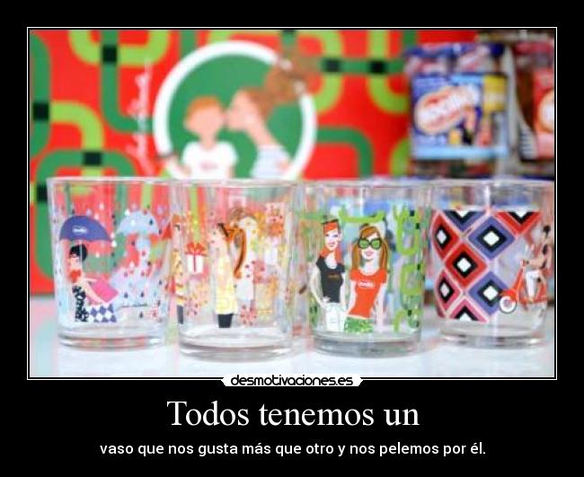 Todos tenemos un - vaso que nos gusta más que otro y nos pelemos por él.