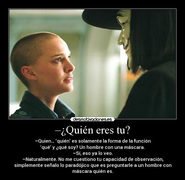 –¿Quién eres tu? - –Quien… ‘quién’ es solamente la forma de la función
‘qué’ y ¿qué soy? Un hombre con una máscara.
–Sí, eso ya lo veo.
–Naturalmente. No me cuestiono tu capacidad de observación,
simplemente señalo lo paradójico que es preguntarle a un hombre con
máscara quién es.
