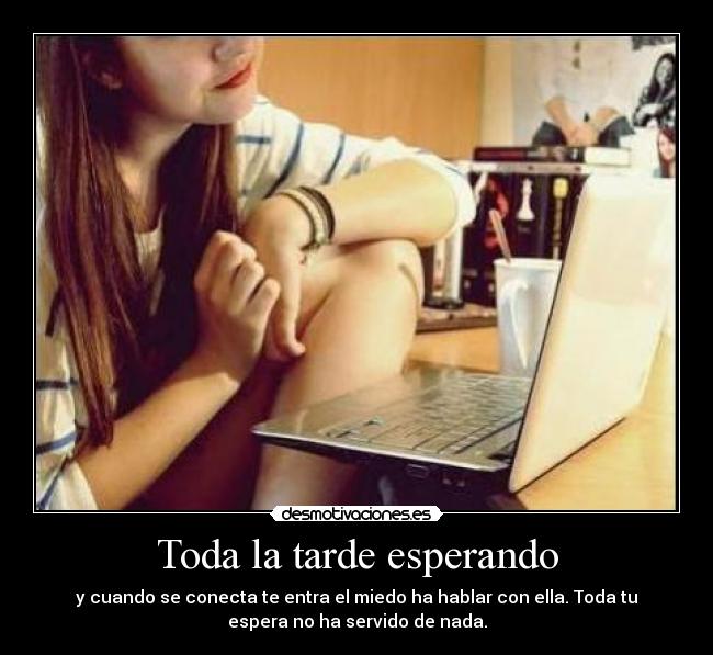 Toda la tarde esperando - y cuando se conecta te entra el miedo ha hablar con ella. Toda tu
espera no ha servido de nada.