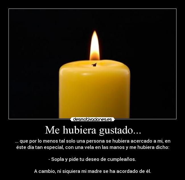 Me hubiera gustado... - ... que por lo menos tal solo una persona se hubiera acercado a mi, en
éste día tan especial, con una vela en las manos y me hubiera dicho:
- Sopla y pide tu deseo de cumpleaños.
A cambio, ni siquiera mi madre se ha acordado de él.