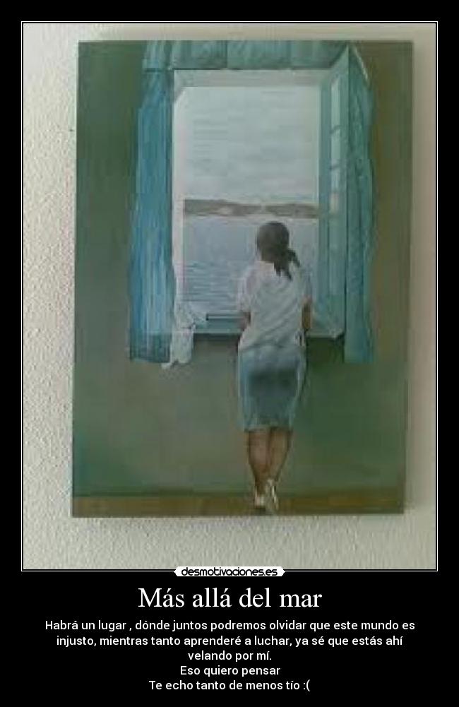 Más allá del mar - Habrá un lugar , dónde juntos podremos olvidar que este mundo es
injusto, mientras tanto aprenderé a luchar, ya sé que estás ahí
velando por mí.
Eso quiero pensar
Te echo tanto de menos tío :(