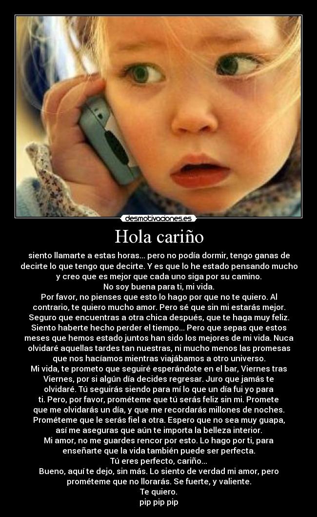 Hola cariño - siento llamarte a estas horas... pero no podía dormir, tengo ganas de
decirte lo que tengo que decirte. Y es que lo he estado pensando mucho
y creo que es mejor que cada uno siga por su camino.
No soy buena para ti, mi vida.
Por favor, no pienses que esto lo hago por que no te quiero. Al
contrario, te quiero mucho amor. Pero sé que sin mi estarás mejor.
Seguro que encuentras a otra chica después, que te haga muy feliz.
Siento haberte hecho perder el tiempo... Pero que sepas que estos
meses que hemos estado juntos han sido los mejores de mi vida. Nuca
olvidaré aquellas tardes tan nuestras, ni mucho menos las promesas
que nos hacíamos mientras viajábamos a otro universo.
Mi vida, te prometo que seguiré esperándote en el bar, Viernes tras
Viernes, por si algún día decides regresar. Juro que jamás te
olvidaré. Tú seguirás siendo para mí lo que un día fui yo para
ti. Pero, por favor, prométeme que tú serás feliz sin mi. Promete
que me olvidarás un día, y que me recordarás millones de noches.
Prométeme que le serás fiel a otra. Espero que no sea muy guapa,
así me aseguras que aún te importa la belleza interior.
Mi amor, no me guardes rencor por esto. Lo hago por ti, para
enseñarte que la vida también puede ser perfecta.
Tú eres perfecto, cariño...
Bueno, aquí te dejo, sin más. Lo siento de verdad mi amor, pero
prométeme que no llorarás. Se fuerte, y valiente.
Te quiero.
pip pip pip