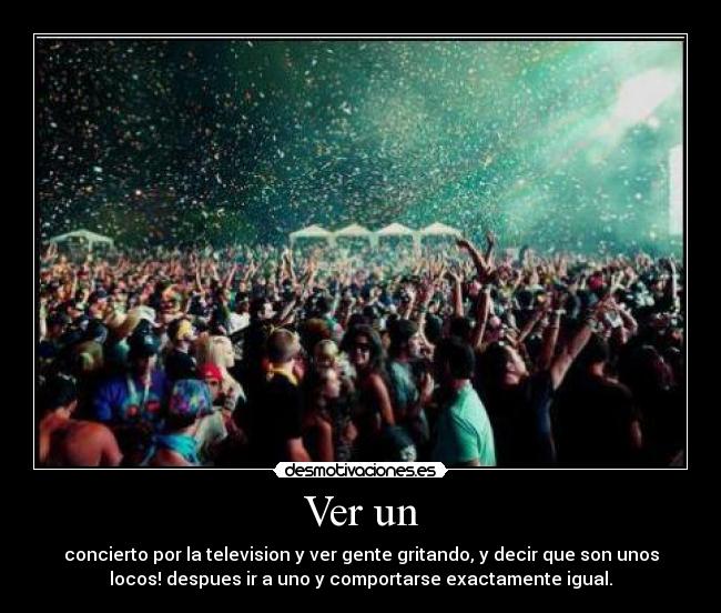 Ver un - concierto por la television y ver gente gritando, y decir que son unos
locos! despues ir a uno y comportarse exactamente igual.