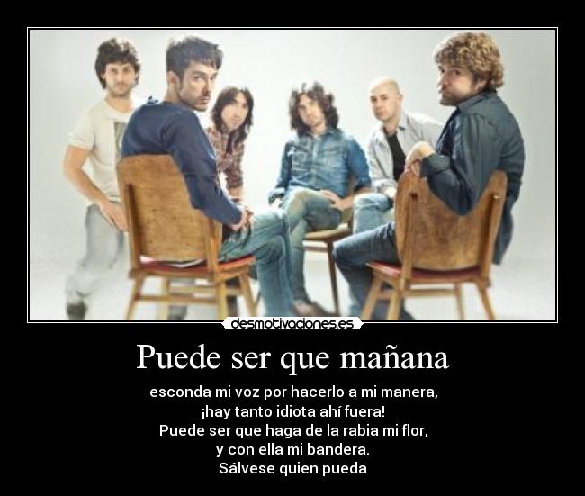 Puede ser que mañana - esconda mi voz por hacerlo a mi manera,
¡hay tanto idiota ahí fuera!
Puede ser que haga de la rabia mi flor,
y con ella mi bandera.
Sálvese quien pueda