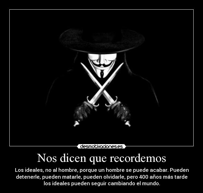 Nos dicen que recordemos - Los ideales, no al hombre, porque un hombre se puede acabar. Pueden
detenerle, pueden matarle, pueden olvidarle, pero 400 años más tarde
los ideales pueden seguir cambiando el mundo.