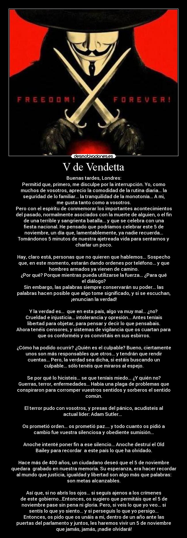 V de Vendetta - Buenas tardes, Londres:
Permitid que, primero, me disculpe por la interrupción. Yo, como
muchos de vosotros, aprecio la comodidad de la rutina diaria... la
seguridad de lo familiar... la tranquilidad de la monotonía... A mi,
me gusta tanto como a vosotros.
Pero con el espíritu de conmemorar los importantes acontecimientos
del pasado, normalmente asociados con la muerte de alguien, o el fin
de una terrible y sangrienta batalla... y que se celebra con una
fiesta nacional. He pensado que podríamos celebrar este 5 de
noviembre, un día que, lamentablemente, ya nadie recuerda...
Tomándonos 5 minutos de nuestra ajetreada vida para sentarnos y
charlar un poco.

Hay, claro está, personas que no quieren que hablemos... Sospecho
que, en este momento, estarán dando ordenes por teléfono... y que
hombres armados ya vienen de camino.
¿Por qué? Porque mientras pueda utilizarse la fuerza... ¿Para qué
el diálogo?
Sin embargo, las palabras siempre conservarán su poder... las
palabras hacen posible que algo tome significado, y si se escuchan,
¡enuncian la verdad!

Y la verdad es...  que en esta país, algo va muy mal... ¿no?
Crueldad e injusticia... intolerancia y opresión... Antes teníais
libertad para objetar, para pensar y decir lo que pensabais.
Ahora tenéis censores, y sistemas de vigilancia que os cuartan para
que os conforméis y os convirtáis en sus esbirros.

¿Cómo ha podido ocurrir? ¿Quién es el culpable? Bueno, ciertamente
unos son más responsables que otros... y tendrán que rendir
cuentas... Pero, la verdad sea dicha, si estáis buscando un
culpable... sólo tenéis que miraros al espejo.

Se por qué lo hicisteis... se que teníais miedo... ¿Y quién no?
Guerras, terror, enfermedades... Había una plaga de problemas que
conspiraron para corromper vuestros sentidos y sorberos el sentido
común.

El terror pudo con vosotros, y presas del pánico, acudisteis al
actual líder: Adam Sutler...  

Os prometió orden... os prometió paz.... y todo cuanto os pidió a
cambio fue vuestra silenciosa y obediente sumisión...

Anoche intenté poner fin a ese silencio... Anoche destruí el Old
Bailey para recordar  a este país lo que ha olvidado.

Hace más de 400 años, un ciudadano deseó que el 5 de noviembre
quedara  grabado en nuestra memoria. Su esperanza, era hacer recordar
al mundo que justicia, igualdad y libertad son algo más que palabras:
son metas alcanzables.

Así que, si no abrís los ojos... si seguís ajenos a los crímenes
de este gobierno...Entonces, os sugiero que permitáis que el 5 de
noviembre pase sin pena ni gloria. Pero, si veis lo que yo veo... si
sentís lo que yo siento... y si perseguís lo que yo persigo...
Entonces, os pido que os unáis a mi, dentro de un año ante las
puertas del parlamento y juntos, les haremos vivir un 5 de noviembre
que jamás, jamás, ¡nadie olvidará!