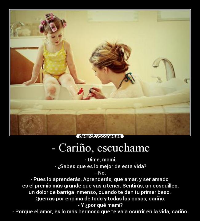 - Cariño, escuchame - - Dime, mami.
- ¿Sabes que es lo mejor de esta vida?
- No.
- Pues lo aprenderás. Aprenderás, que amar, y ser amado 
es el premio más grande que vas a tener. Sentirás, un cosquilleo,
un dolor de barriga inmenso, cuando te den tu primer beso. 
Querrás por encima de todo y todas las cosas, cariño.
- Y ¿por qué mami?
- Porque el amor, es lo más hermoso que te va a ocurrir en la vida, cariño.