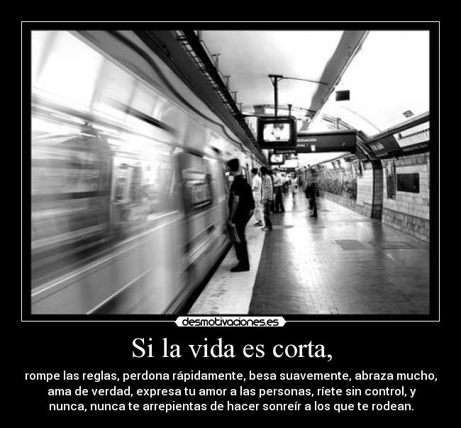 Si la vida es corta, - rompe las reglas, perdona rápidamente, besa suavemente, abraza mucho,
ama de verdad, expresa tu amor a las personas, ríete sin control, y
nunca, nunca te arrepientas de hacer sonreír a los que te rodean.