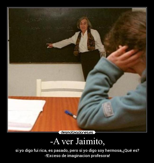 -A ver Jaimito, - si yo digo fui rica, es pasado, pero si yo digo soy hermosa,¿Qué es?
-!Exceso de imaginacion profesora!