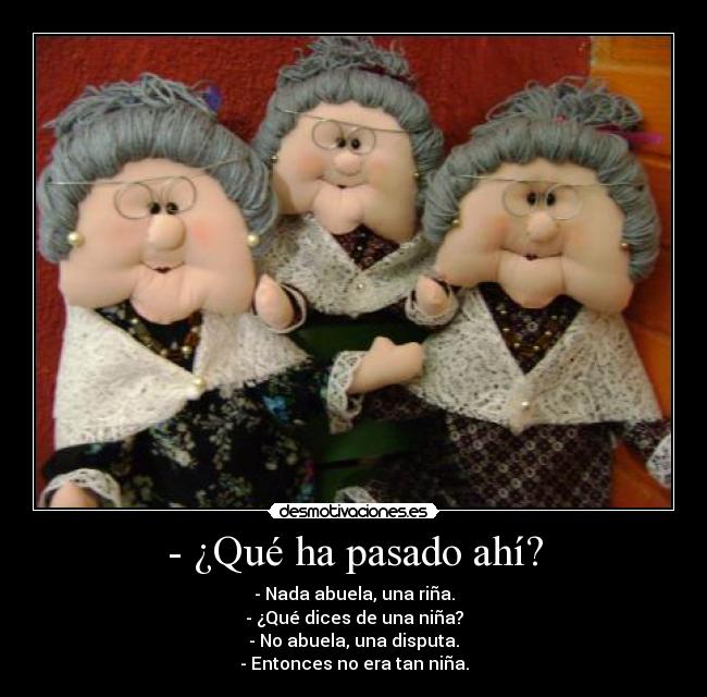 - ¿Qué ha pasado ahí? - - Nada abuela, una riña.
- ¿Qué dices de una niña?
- No abuela, una disputa.
- Entonces no era tan niña.