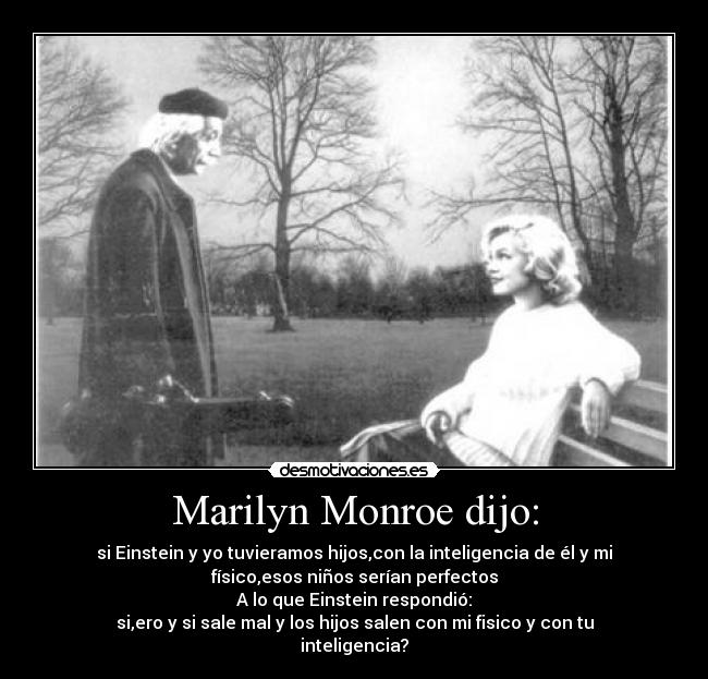 Marilyn Monroe dijo: - si Einstein y yo tuvieramos hijos,con la inteligencia de él y mi
físico,esos niños serían perfectos
A lo que Einstein respondió:
si,ero y si sale mal y los hijos salen con mi fisico y con tu
inteligencia?