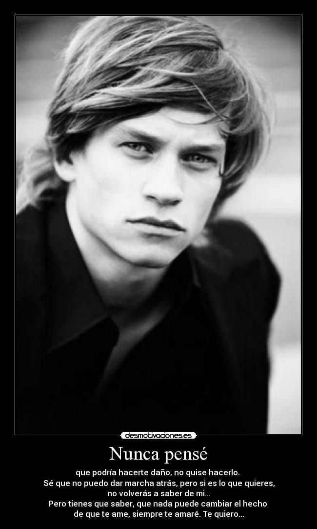 Nunca pensé - que podría hacerte daño, no quise hacerlo.
Sé que no puedo dar marcha atrás, pero si es lo que quieres,
no volverás a saber de mi...
Pero tienes que saber, que nada puede cambiar el hecho
de que te ame, siempre te amaré. Te quiero...