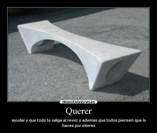 Querer - ayudar y que todo te salga al revez y ademas que todos piensen que lo
haces por interes