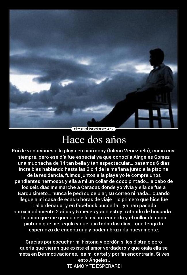 Hace dos años - Fui de vacaciones a la playa en morrocoy (falcon Venezuela), como casi
siempre, pero ese día fue especial ya que conocí a Alngeles Gomez
una muchacha de 14 tan bella y tan espectacular... pasamos 6 dias
increibles hablando hasta las 3 o 4 de la mañana junto a la piscina
de la residencia, fuimos juntos a la playa yo le compre unos
pendientes hermosos y ella a mi un collar de coco pintado... a cabo de
los seis días me marche a Caracas donde yo vivía y ella se fue a
Barquisimeto... nunca le pedí su celular, su correo ni nada... cuando
llegue a mi casa de esas 6 horas de viaje lo primero que hice fue
ir al ordenador y en facebook buscarla... ya han pasado
aproximadamente 2 años y 5 meses y aun estoy tratando de buscarla...
lo unico que me queda de ella es un recuerdo y el collar de coco
pintado que me regalo y que uso todos los días... aun tengo la
esperanza de encontrarla y poder abrazarla nuevamente.
Gracias por escuchar mi historia y perdón si los distraje pero
quería que vieran que existe el amor verdadero y que ojala ella se
meta en Desmotivaciones, lea mi cartel y por fin encontrarla. Si ves
esto Ángeles..
TE AMO Y TE ESPERARE!