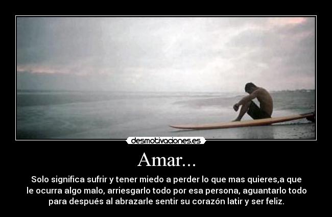 Amar... - Solo significa sufrir y tener miedo a perder lo que mas quieres,a que
le ocurra algo malo, arriesgarlo todo por esa persona, aguantarlo todo
para después al abrazarle sentir su corazón latir y ser feliz.