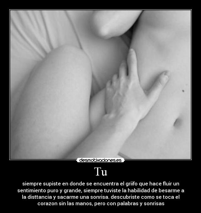 Tu - siempre supiste en donde se encuentra el griifo que hace fluir un
sentimiento puro y grande, siempre tuviste la habilidad de besarme a
la disttancia y sacarme una sonrisa. descubriste como se toca el
corazon sin las manos, pero con palabras y sonrisas