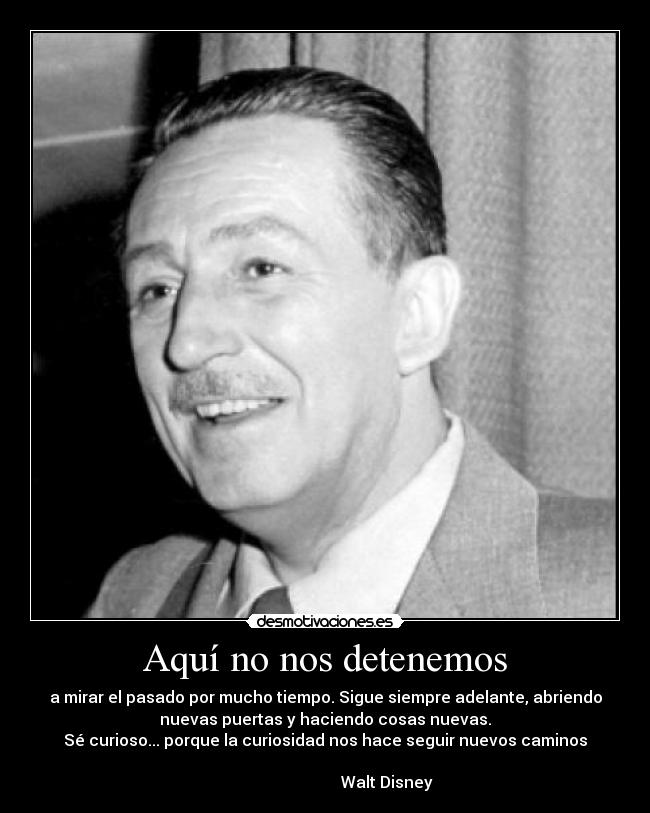Aquí no nos detenemos - a mirar el pasado por mucho tiempo. Sigue siempre adelante, abriendo
nuevas puertas y haciendo cosas nuevas.
Sé curioso... porque la curiosidad nos hace seguir nuevos caminos
Walt Disney