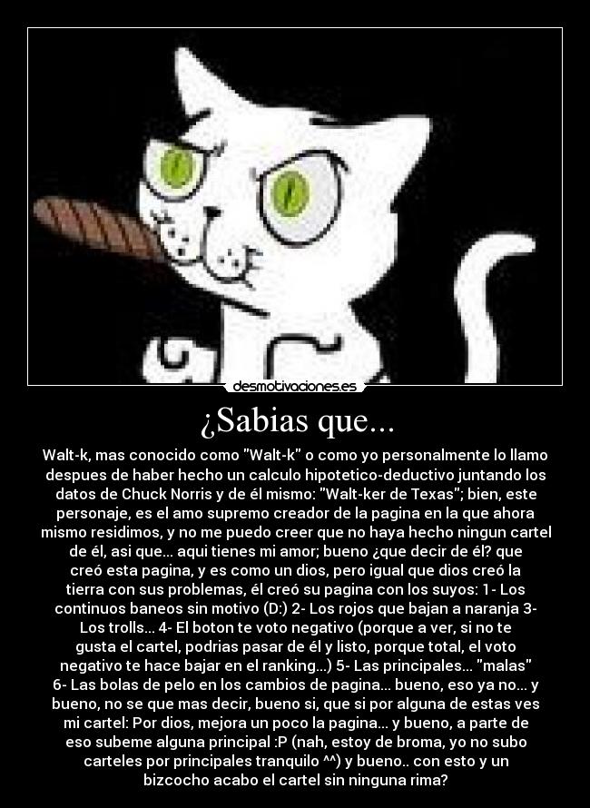 ¿Sabias que... - Walt-k, mas conocido como Walt-k o como yo personalmente lo llamo
despues de haber hecho un calculo hipotetico-deductivo juntando los
datos de Chuck Norris y de él mismo: Walt-ker de Texas; bien, este
personaje, es el amo supremo creador de la pagina en la que ahora
mismo residimos, y no me puedo creer que no haya hecho ningun cartel
de él, asi que... aqui tienes mi amor; bueno ¿que decir de él? que
creó esta pagina, y es como un dios, pero igual que dios creó la
tierra con sus problemas, él creó su pagina con los suyos: 1- Los
continuos baneos sin motivo (D:) 2- Los rojos que bajan a naranja 3-
Los trolls... 4- El boton te voto negativo (porque a ver, si no te
gusta el cartel, podrias pasar de él y listo, porque total, el voto
negativo te hace bajar en el ranking...) 5- Las principales... malas
6- Las bolas de pelo en los cambios de pagina... bueno, eso ya no... y
bueno, no se que mas decir, bueno si, que si por alguna de estas ves
mi cartel: Por dios, mejora un poco la pagina... y bueno, a parte de
eso subeme alguna principal :P (nah, estoy de broma, yo no subo
carteles por principales tranquilo ^^) y bueno.. con esto y un
bizcocho acabo el cartel sin ninguna rima?