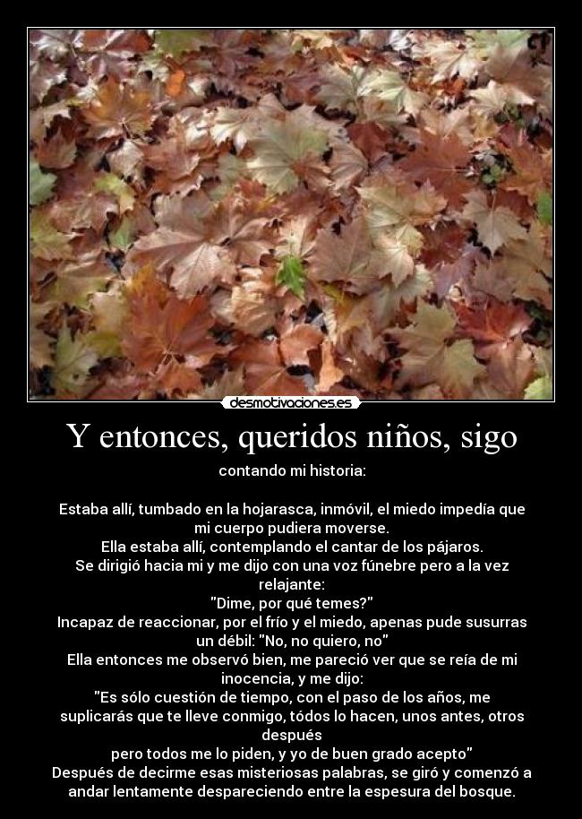 Y entonces, queridos niños, sigo - contando mi historia:

Estaba allí, tumbado en la hojarasca, inmóvil, el miedo impedía que
mi cuerpo pudiera moverse.
Ella estaba allí, contemplando el cantar de los pájaros.
Se dirigió hacia mi y me dijo con una voz fúnebre pero a la vez
relajante:
Dime, por qué temes?
Incapaz de reaccionar, por el frío y el miedo, apenas pude susurras
un débil: No, no quiero, no
Ella entonces me observó bien, me pareció ver que se reía de mi
inocencia, y me dijo:
Es sólo cuestión de tiempo, con el paso de los años, me
suplicarás que te lleve conmigo, tódos lo hacen, unos antes, otros
después
pero todos me lo piden, y yo de buen grado acepto
Después de decirme esas misteriosas palabras, se giró y comenzó a
andar lentamente despareciendo entre la espesura del bosque.