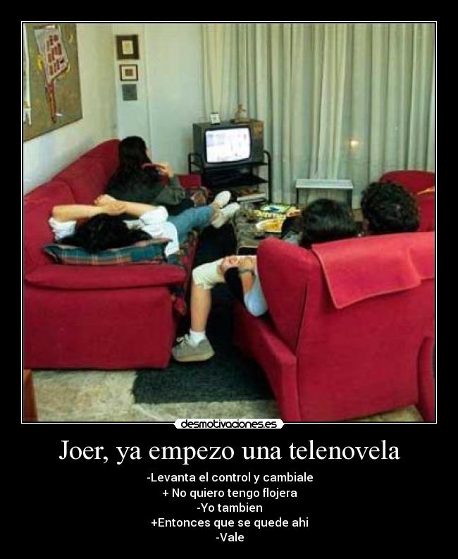 Joer, ya empezo una telenovela - -Levanta el control y cambiale
+ No quiero tengo flojera
-Yo tambien
+Entonces que se quede ahi
-Vale