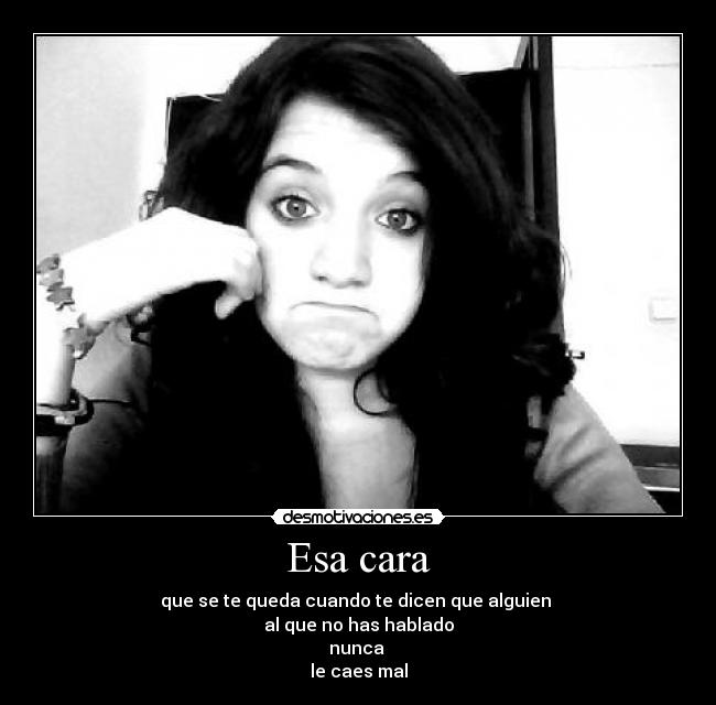 Esa cara - que se te queda cuando te dicen que alguien 
al que no has hablado
nunca 
le caes mal