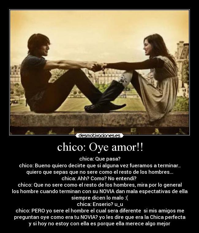 chico: Oye amor!! - chica: Que pasa?
chico: Bueno quiero decirte que si alguna vez fueramos a terminar..
quiero que sepas que no sere como el resto de los hombres...
chica: Ahh? Como? No entendi?
chico: Que no sere como el resto de los hombres, mira por lo general
los hombre cuando terminan con su NOVIA dan mala espectativas de ella
siempre dicen lo malo :(
chica: Enserio? u_u
chico: PERO yo sere el hombre el cual sera diferente si mis amigos me
preguntan oye como era tu NOVIA? yo les dire que era la Chica perfecta
y si hoy no estoy con ella es porque ella merece algo mejor