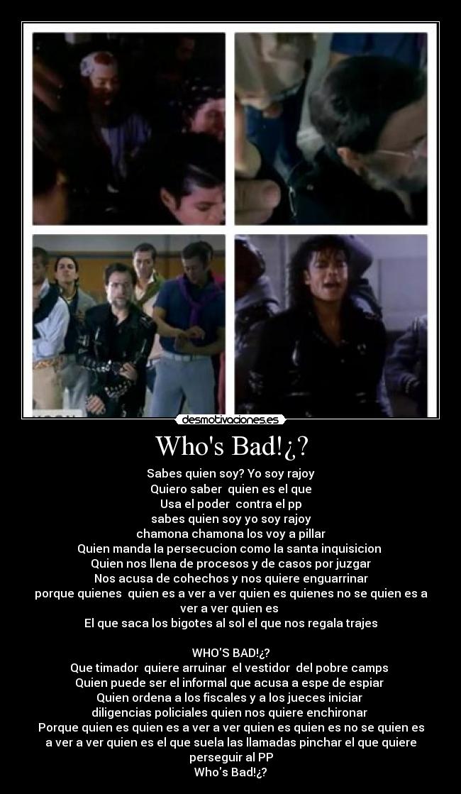 Whos Bad!¿? - Sabes quien soy? Yo soy rajoy
Quiero saber  quien es el que
Usa el poder  contra el pp
sabes quien soy yo soy rajoy
chamona chamona los voy a pillar
Quien manda la persecucion como la santa inquisicion 
Quien nos llena de procesos y de casos por juzgar
Nos acusa de cohechos y nos quiere enguarrinar
porque quienes  quien es a ver a ver quien es quienes no se quien es a
ver a ver quien es 
El que saca los bigotes al sol el que nos regala trajes

WHOS BAD!¿?
Que timador  quiere arruinar  el vestidor  del pobre camps 
Quien puede ser el informal que acusa a espe de espiar 
Quien ordena a los fiscales y a los jueces iniciar 
diligencias policiales quien nos quiere enchironar 
Porque quien es quien es a ver a ver quien es quien es no se quien es
a ver a ver quien es el que suela las llamadas pinchar el que quiere
perseguir al PP
Whos Bad!¿?