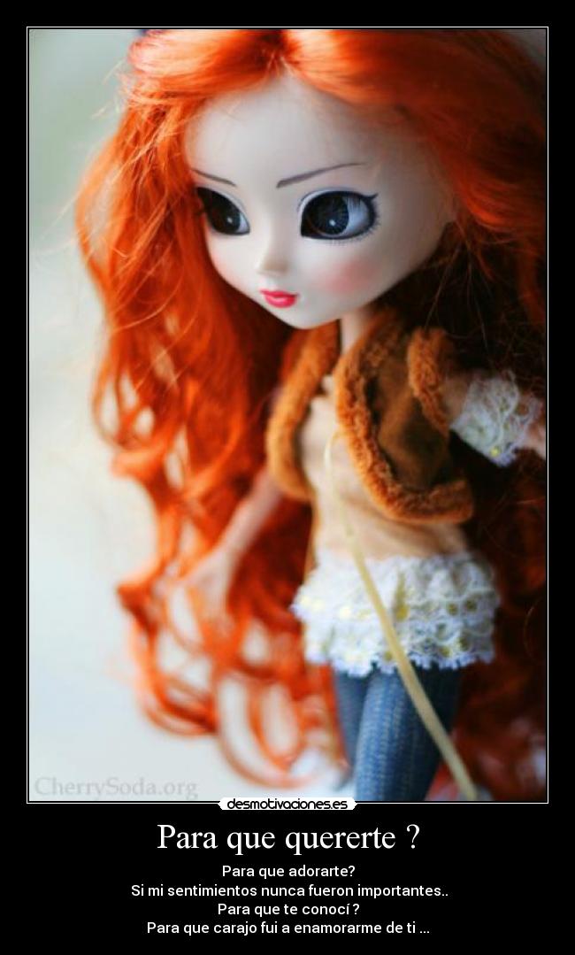 Para que quererte ? - Para que adorarte?
 Si mi sentimientos nunca fueron importantes..
Para que te conocí ?
Para que carajo fui a enamorarme de ti ...