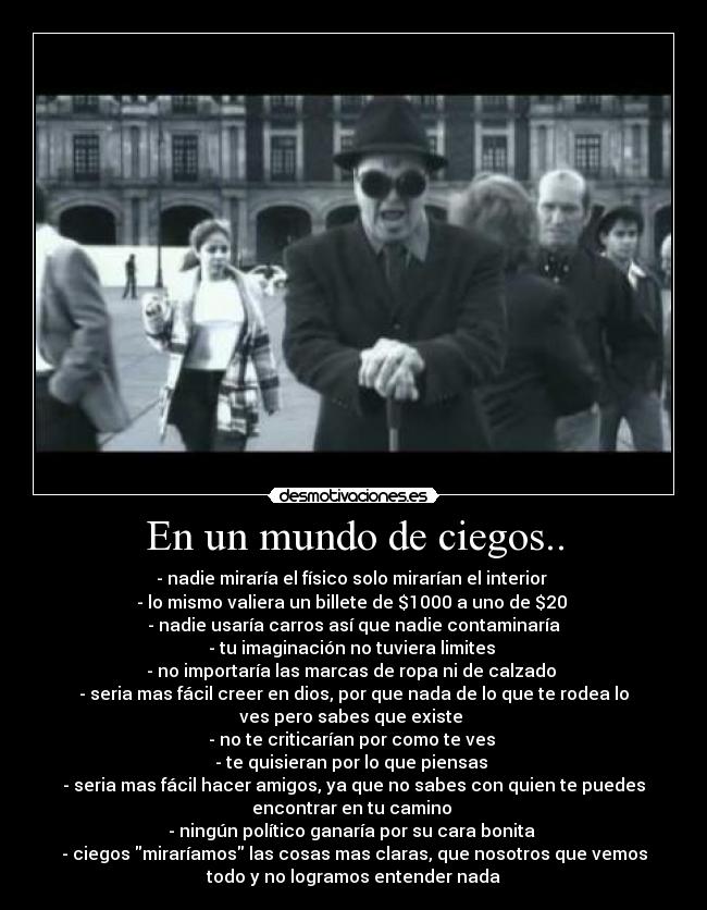 En un mundo de ciegos.. - - nadie miraría el físico solo mirarían el interior 
- lo mismo valiera un billete de $1000 a uno de $20 
- nadie usaría carros así que nadie contaminaría
- tu imaginación no tuviera limites 
- no importaría las marcas de ropa ni de calzado 
- seria mas fácil creer en dios, por que nada de lo que te rodea lo
ves pero sabes que existe 
- no te criticarían por como te ves 
- te quisieran por lo que piensas 
- seria mas fácil hacer amigos, ya que no sabes con quien te puedes
encontrar en tu camino 
- ningún político ganaría por su cara bonita 
- ciegos miraríamos las cosas mas claras, que nosotros que vemos
todo y no logramos entender nada