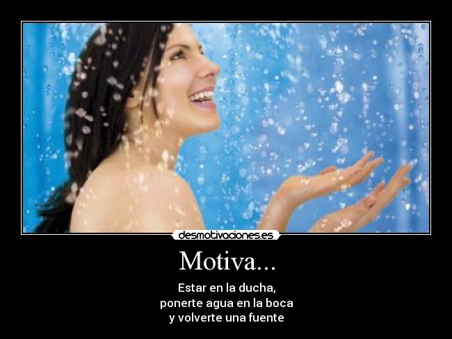 Motiva... - Estar en la ducha,
ponerte agua en la boca
y volverte una fuente