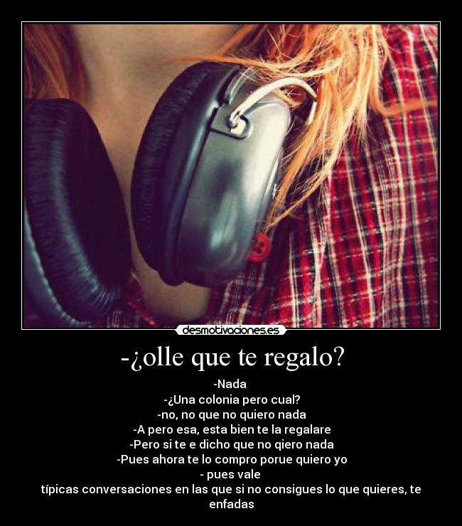 -¿olle que te regalo? - -Nada 
-¿Una colonia pero cual?
-no, no que no quiero nada
-A pero esa, esta bien te la regalare
-Pero si te e dicho que no qiero nada
-Pues ahora te lo compro porue quiero yo
- pues vale 
típicas conversaciones en las que si no consigues lo que quieres, te enfadas